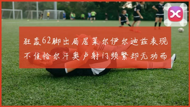 狂轰62脚出局居莱尔伊尔迪兹表现不佳恰尔汗奥卢射门频繁却无功而返