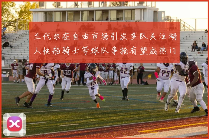 兰代尔在自由市场引发多队关注湖人快船骑士等球队争抢有望成热门球员