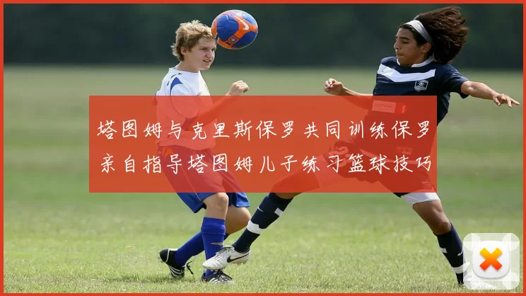 塔图姆与克里斯保罗共同训练保罗亲自指导塔图姆儿子练习篮球技巧