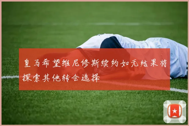 皇马希望维尼修斯续约如无结果将探索其他转会选择