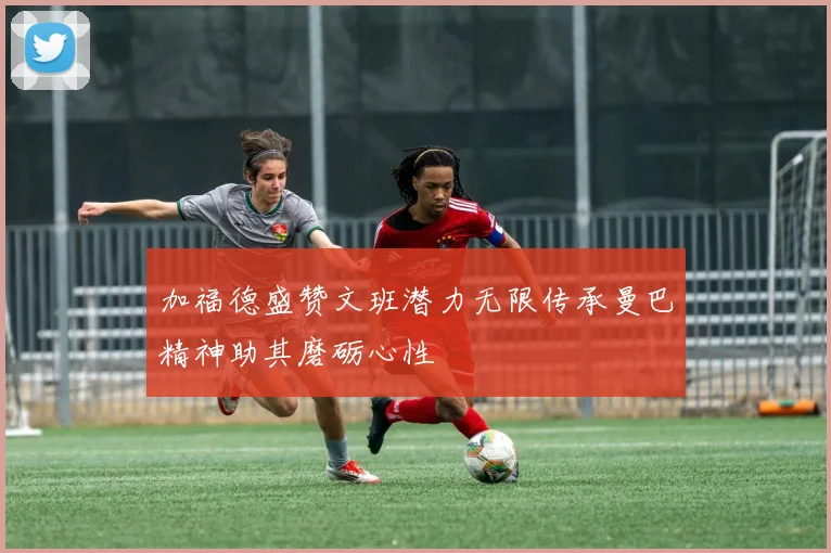 加福德盛赞文班潜力无限传承曼巴精神助其磨砺心性