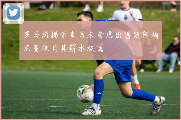 罗马诺揭示皇马未考虑出售楚阿梅尼曼联且其薪水极高