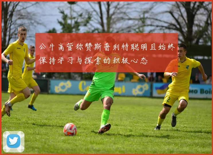 公牛高管称赞斯普利特聪明且始终保持学习与探索的积极心态