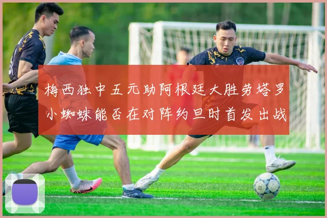 梅西独中五元助阿根廷大胜劳塔罗小蜘蛛能否在对阵约旦时首发出战