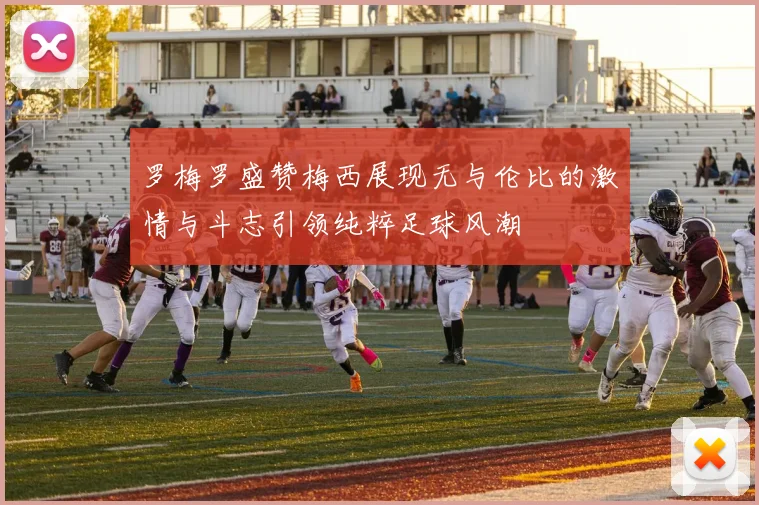 罗梅罗盛赞梅西展现无与伦比的激情与斗志引领纯粹足球风潮