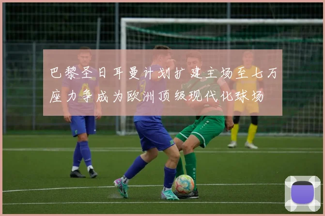 巴黎圣日耳曼计划扩建主场至七万座力争成为欧洲顶级现代化球场