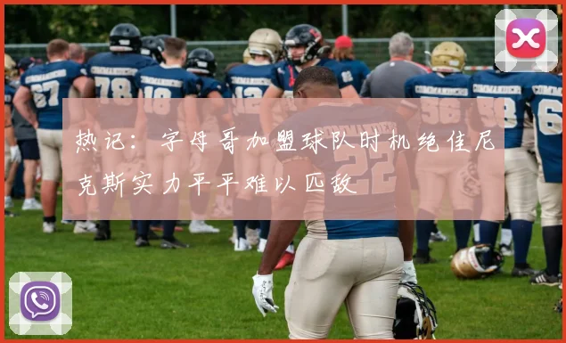 热记：字母哥加盟球队时机绝佳尼克斯实力平平难以匹敌