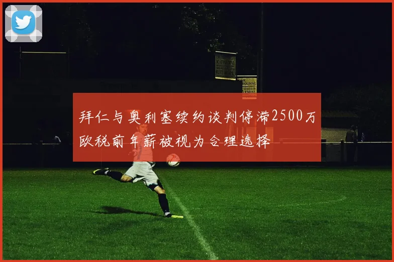 拜仁与奥利塞续约谈判停滞2500万欧税前年薪被视为合理选择