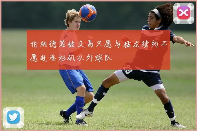 伦纳德若被交易只愿与猛龙续约不愿赴洛杉矶以外球队