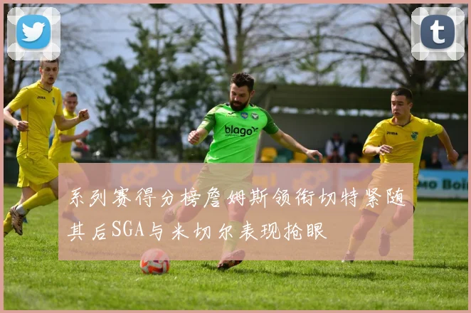 系列赛得分榜詹姆斯领衔切特紧随其后SGA与米切尔表现抢眼