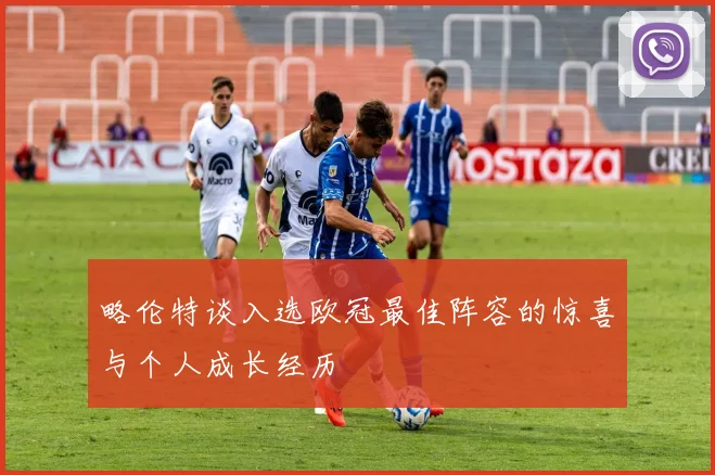 略伦特谈入选欧冠最佳阵容的惊喜与个人成长经历
