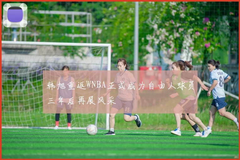 韩旭重返WNBA正式成为自由人球员三年后再展风采