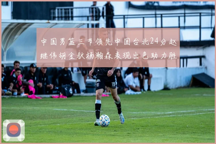 中国男篮三节领先中国台北24分赵继伟胡金秋杨瀚森表现出色助力胜利