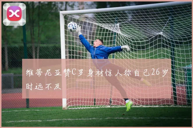 维蒂尼亚赞C罗身材惊人称自己26岁时远不及