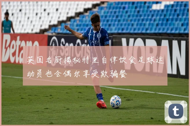 英国名厨揭秘特里自律饮食足球运动员也会偶尔享受欺骗餐