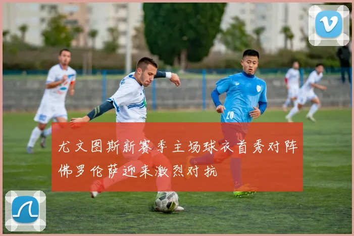 尤文图斯新赛季主场球衣首秀对阵佛罗伦萨迎来激烈对抗