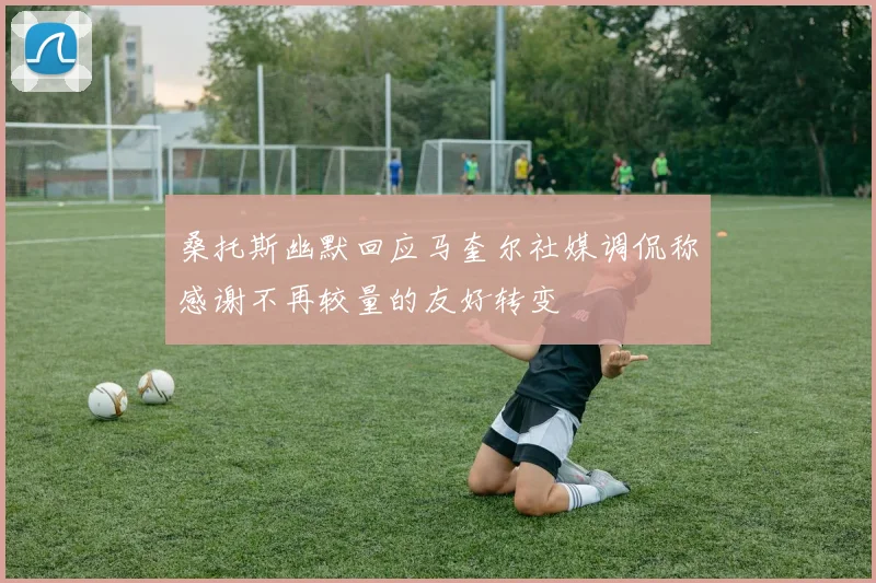 桑托斯幽默回应马奎尔社媒调侃称感谢不再较量的友好转变