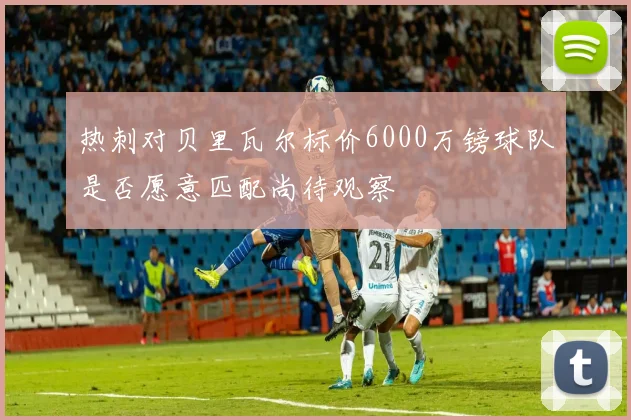 热刺对贝里瓦尔标价6000万镑球队是否愿意匹配尚待观察