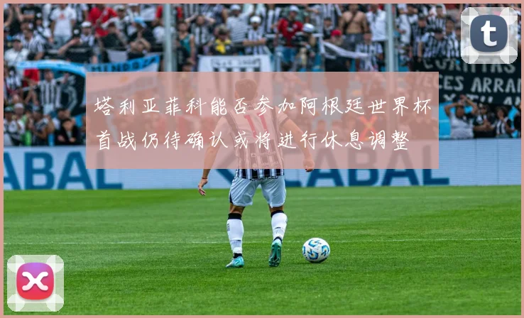 塔利亚菲科能否参加阿根廷世界杯首战仍待确认或将进行休息调整